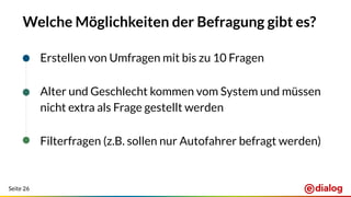 Seite 26
Welche Möglichkeiten der Befragung gibt es?
Erstellen von Umfragen mit bis zu 10 Fragen
Alter und Geschlecht kommen vom System und müssen
nicht extra als Frage gestellt werden
Filterfragen (z.B. sollen nur Autofahrer befragt werden)
 