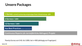Seite 44
Unsere Packages
12 Surveys / Jahr
6 Surveys / Jahr
1 Survey: schnell, hochwertig und günstiges Panel. Wiederholung: -20%
Panel je Survey von € 40,- bis 1.000,- bei n=400 (abhängig von Fragetypen)
Aus Best Practices (Brand Lift, Kundenzufriedenheit, …)
Continuous Reports (zb vierteljährliche Abfragen): Projekt
 