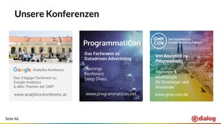 Seite 46
Unsere Konferenzen
jedem User die für ihn
relevanten Produkte
möglichst weit oben
anzeigen
www.analytics-konferenz.at www.programmaticon.net
Von Analytics zu
Programmatic
Trainings &
Workshops
für Einsteiger und
Anwender
Das Fachevent zu
Datadriven Advertising
Trainings
Konferenz
Deep DivesDas 3-tägige Fachevent zu
Google Analytics
& allen Themen der GMP
www.gmp-con.de
 