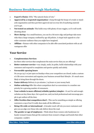 Business Breakthrough Marketing

    Expert's Choice -XYZ, "The natural choice of vets."
    Approved by a respected organisation—Jump through the hoops of a trade or stand-
     ards organisation and then put their approval seal on every bit of marketing material
     you've got.
    Not tested on animals- This holds sway with plenty of non-veggies, so it's well worth
     shouting about
    More daring—As a small business, you can be a bit more edgy and perhaps take more
     risks than a large company confined by age old policies. A risqué style appeals to a far-
     wider consumer audience than you might have imagined.
    Affiliate –Partner with other companies to be able offer associated products with an ad-
     vantageous offer


Your Service

    Complementary Services
     Are there other services that complement the main service that you are offering?
    Better customer service—very simply, smile, be polite, build relationships with your
     customers and respond to complaints and queries quickly and calmly.
    Favourable opening hours
     Do you go 24/7 or just open on Sundays when your competitors are closed, make a custom-
     er's life more convenient and organise your business around their lifestyle . It’s much more
     likely to bring them through the doors.
    Faster delivery-Delivery in 30 minutes / 24 hours or your money back.
    Online ordering-Offer this where competitors don't as convenience is a number one
     priority for a growing number of consumers.
    Your website is more efficient/reliable/quicker/simpler - It can't be said enough:
     websites are key these days. Get a good one, and you look professional and encourage peo-
     ple to get onthere all the time.
    Offer freebies that competitors don't - This can be something as simple as offering
     customers a cup of tea! It really does make all the difference.
    Being UK-wide or international - A broader reach will win you more customers and
     give you an edge over those who only deliver down the road.
    The gender or age of employees - Think about those women-only handyman (or
     handy-woman!) teams that get the contracts from women's refuges and hostels that other
     companies couldn't.

Blue Eden - Tony Porter                                                    www.blue-eden.co.uk
 