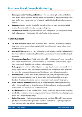 Business Breakthrough Marketing

    Employees understanding and attitude - The best salespeople are those who know
     their subject matter inside-out. Employ people with a passion for what you're doing. Use it:
     train staff to know your product and be happy to explain it in-depth and make recommen-
     dations.
    Employee Attire- Wearing identifiable liveried clothing can make your business look
     more professional and trustworthy which goes along way.
    Guarantee/Warranty - If you’re confident about your product give a no quibble money
     back full guarantee – this takes the risk out of buying for the customer.


Your business

    No frills deal-Some people like it straight-up. Take a leaf out of Ryanair's book, or just
     strip down your premises and packaging to their bare minimum to appeal to time-poor,
     fuss-free individuals.
    Loads of frills-Of course, for every minimalist there is someone that likes bells and whis-
     tles Throw in lots of complimentary bits and bobs, pamper your customers and make pack-
     aging nice.
    Wider range of products-Variety is the spice of life - but that doesn't mean your shelves
     need to rival the superstores. Go niche, and then go broad within your specialism. If you
     have more trowels than B&Q, the gardeners will come to you.
    Better payment options- difficult if you're an early-stage business because cash flow is
     so key to your survival, but if you're longer-established and have enough in the bank to al-
     low a 100-day payment period, you have a big edge over more stringent companies.
    Better located-That can mean nearer public transport, with parking facilities, right
     through to having a beautiful view. Or simply being the first of your kind in an area.
     Location - location applies just as much to commercial premises as private property.
    More pleasant premises - whether you go for a super-sweet old-fashioned tea-shop
     vibe, a vibrant wall mural, or ultra-chic interior design, make your premises memorable
     and beautiful, and customers will want to come back.
    Having an outdoors - Sell food and drink? Have a garden or a pavement? Great - you've
     just doubled your covers for every single month of summer. And winter too, if you get a gas
     heater and a couple of pretty lamps.
    Being Charitable - Put in an hour or two a week at your local old people's home, donate
     5% of your profits to charity, sponsor the local kids' football team - anything along these
     lines, modestly publicised, will win customers' hearts.

Blue Eden - Tony Porter                                                     www.blue-eden.co.uk
 