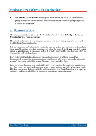 Business Breakthrough Marketing

    Full Refund Guaranteed - What way can better reduce the risk of the transaction by
     getting more people lowered in their resistance barrier to take advantage of your product
     or service the first time?


5. Segmentation
All customers are not created equal – the Pareto Principle shows that 80% of profits come
from just 20% of your customers.

Therefore it makes sense to segment your customers in terms of their spend/value to you and
treat the top 20% extraordinarily.

It is very common for businesses to constantly focus on getting new customers and over-look
those valuable existing ones that sometimes get taken for granted. Yet it can cost 6-7 times
more to acquire a new customer and so it is vitally important to focus time and effort on
relationships with existing clients.

Don’t just send offers to target customers, reward exiting ones - send them more offers;
Increase the frequency that you communicate with them; develop a more personal relationship -
you don’t have to try and sell them something every time you talk to them.

Treat the people that open your emails differently – work hard on the people who want to inter-
act. You can set up a series of communication by using an auto responder when using email.
This is a programme that automatically and immediately provides information to prospective
customers and then sends follow-up message to them at pre-set time intervals.




Blue Eden - Tony Porter                                                 www.blue-eden.co.uk
 