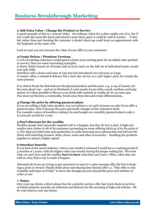 Business Breakthrough Marketing


 2 Add Extra Value - Change the Product or Service
 A good example of this is a concert ticket. An ordinary ticket for a show might cost £75, but if
 you could also meet the band and attend a post-show party it could be sold at £2000. A den-
 tist rather than just booking the customer a dental check-up could book an appointment with
 the hygienist on the same visit.

 Look at ways you can increase the value of your offer to your customers.

 3 Create Deluxe / Premium Versions
 5-10% of existing customers would spend 5 times your existing price for an added value product
 or service. Here are some interesting examples;
 A Harry Potter boxed set of books sold at £120 (and yet the full set of individual books would
 cost only £68).
 Interflora sells a dozen red roses at £35-£50 but introduced 100 red roses @ £349
 A courier offers a standard delivery but a next day service at a 25% higher price for exactly the
 same journey.

 It is vital to break the link between the physical product and the price. e.g. a cup of instant cof-
 fee costs about 10p – and yet in Starbucks it costs nearly £3.00 with a small, medium and large
 option. It is then possible to flavour your drink with caramel or vanilla etc for an extra 50p
 You must not become a commodity, break away from this and create differentiation.

 4 Change the price by offering payment plans
 If you are selling a high value product, you can achieve a 20-40% increase on sales if you offer a
 payment plan. This is because the price physically changes in the customers head
 For example a piece of jewellery costing £12,000 bought on a monthly payment plan is only a
 £1,000 per month for 1 year.

 5 Don’t discount for the wealthy
 Wealthy people don’t generally respond well to a bargain, but they do love a deal. A high end
 retailer sent a letter to all of its customers promoting an event offering shirts at 3 for the price of
 2. The shop provided wine and sandwiches to make browsing more pleasurable and laid out the
 shirts with matching trousers, belts, shoes, socks and other accessories - bundling the products
 together to attract a higher spend.

 6 Introduce Scarcity
 If you look at the motor industry, when a new model is released it could have a waiting period of
 3 months or 2 years, with the higher value cars usually having the longer waiting list. We want
 what we can’t have and the wealthy have to have what they can’t have! Often, when they are
 told no, they find a way to make it happen.

 Alternatively if you are trying to get customers to react to a sales message offer the first 6 book-
 ings a prize or reward. Finally think about introducing time limited offer i.e. “This offer is only
 available until 6pm on Friday” to move the thought process beyond the price and whether to
 order or not.

 7 Status
 Give your top clients a direct phone line for a priority service; offer fast track check in services
 at hotels/airports; provide car collection and delivery for the servicing of high end vehicles. Of-
 fer real value to your top clients.



Blue Eden - Tony Porter                                                        www.blue-eden.co.uk
 