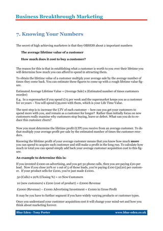 Business Breakthrough Marketing


7. Knowing Your Numbers

The secret of high achieving marketers is that they OBSESS about 2 important numbers

   The average lifetime value of a customer

   How much does it cost to buy a customer?


The reason for this is that in establishing what a customer is worth to you over their lifetime you
will determine how much you can afford to spend in attracting them.

To obtain the lifetime value of a customer multiply your average sale by the average number of
times they come back. You can estimate these figures to come up with a rough lifetime value fig-
ure.

Estimated Average Lifetime Value = (Average Sale) x (Estimated number of times customers
reorder)
E.g. In a supermarket if you spend £75 per week and the supermarket keeps you as a customer
for 10 years – You will spend £39,000 with them, which is your Life Time Value.

The next step is to increase the LTV of each customer – how can you get your customers to
spend more with you, and remain as a customer for longer? Rather than initially focus on new
customers really examine why customers stop buying, leave or defect. What can you do to re-
duce this customer churn?

Now you must determine the lifetime profit (LTP) you receive from an average customer. To do
that multiply your average profit per sale by the estimated number of times the customer reor-
ders.

Knowing the lifetime profit of your average customer means that you know how much more
you can spend to acquire each customer and still make a profit in the long run. To calculate how
much in total you can spend simply add back your average customer acquisition cost to this fig-
ure.

An example to determine this is:

If you invested £1000 on advertising, and you get 50 phone calls, then you are paying £20 per
lead. Now if you close 20% or 1 out of 5 of those leads, you’re paying £100 (5x£20) per custom-
er. If your product sells for £200, you’ve just made £1000.

50 (Calls) x 20% (Closing %) = 10 New Customers

10 (new customers) x £200 (cost of product) = £2000 Revenue

£2000 (Revenue) – £1000 Advertising Investment = £1000 in Gross Profit

It may be you have to further segment if you have widely varying products or customer types.

Once you understand your customer acquisition cost it will change your mind-set and how you
think about marketing forever.

Blue Eden - Tony Porter                                                      www.blue-eden.co.uk
 