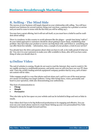 Business Breakthrough Marketing



8. Selling - The Mind Side
The success of your business will largely depend on your relationship with selling. You will have
started your business for several reasons; being your own boss, a passion for a product or service
and you need to come to terms with the fact that you will be selling 24/7.

You may have a great offering, but it will not sell itself, so you must have a belief in and be confi-
dent about selling!

There is a tendency in this country to avoid salesmen like the plague – people hate being “sold to”.
So your initial approach to customers should be about getting to know them, establishing what
problem they have that your product or service can help them with, and if there is something you
can offer them free initially – information, time, a sample of your product, a trial of your service?

You already have the drive and passion about what you have to sell, so be really proud of what you
do! You owe it to your customers to make your offer available to them, after all if you have some-
thing of value you should share it.



9.Online Video
The end of websites is coming. People do not want to read the Internet, they want to watch it. We
are rapidly moving to a multimedia presence, and pretty soon we will even have our own TV chan-
nels! Cisco the world's leading network equipment company predicts that by 2014, 90% of Inter-
net content will be video.

Video engages people in a way that photos and text alone can't, and it is one of the most persua-
sive means of reaching your target audience. Using video brings faces, voices, personality and
heart to your operation, while also demonstrating your authenticity.

This form of communication is:
     Cheap
     Simple
     Persuasive

They also take up far less space on your website and can be included in blogs and sent as links in
emails.

Your videos don't have to be big Hollywood productions to be engaging and effective. You can
even use your smart phone camera to create them! Setting up your own personalised You Tube
Channel is relatively straight forward and free.




Blue Eden - Tony Porter                                                        www.blue-eden.co.uk
 