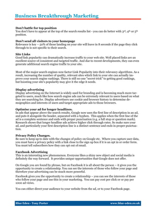 Business Breakthrough Marketing

Don’t battle for top position
You don’t have to appear at the top of the search results list - you can do better with 3rd, 4th or 5th
position.

Don’t send all visitors to your homepage
Relevance is key – 50% of those landing on your site will leave in 8 seconds if the page they click
through to is not specific to their search.

Site Links
Good link popularity can dramatically increase traffic to your web site. Well placed links are an
excellent source of consistent and targeted traffic. And due to recent developments, they can even
generate additional search engine traffic to your site.

Most of the major search engines now factor Link Popularity into their relevancy algorithms. As a
result, increasing the number of quality, relevant sites which link to your site can actually im-
prove your search engine rankings. There is still no one "secret trick" to getting good rankings,
but boosting your site's popularity may give it the edge it needs.

Display advertising
Display advertising on the Internet is widely used for branding and is becoming much more tar-
geted to users, much like how search engine ads can be extremely relevant to users based on what
they are searching for. Display advertisers use cookie and browser history to determine de-
mographics and interests of users and target appropriate ads to those browsers.

Optimise your ad for longer headlines.
In ads that appear above the search results, Google now uses the first line of description in an ad,
and puts it alongside the header, separated with a hyphen. This applies when the first line of the
ad is a complete sentence and ends with proper punctuation (e.g. a full stop or question mark).
Research shows that longer headline ads achieve higher click through rates. So make sure your
ad, and particularly your first description line is a distinct sentence and ends in proper punctua-
tion.

Privacy Policy Changes.
Be sure to keep up to date with the changes of policy on Google etc. Where you capture user data,
you must have a privacy policy with a link close to the sign up box if it is an opt in or order form.
You must tell subscribers how they can opt out of email.

Facebook Advertising
This is an interesting new phenomenon. Everyone likes a shiny new object and social media is
definitely the way forward. It provides unique opportunities that Google does not offer.

On Google you are found by phrase, but on Facebook it is all about the person – it gives you the
opportunity to create a relationship. You can see the interests of those who follow your page and
therefore your advertising can be much more powerful.
Facebook gives you the opportunity to create a relationship – you can see the interests of those
who follow your page and use this in your marketing. You can pay cost per click or or pay per
1000 ad views.

You can either direct your audience to your website from the ad, or to your Facebook page.



Blue Eden - Tony Porter                                                        www.blue-eden.co.uk
 