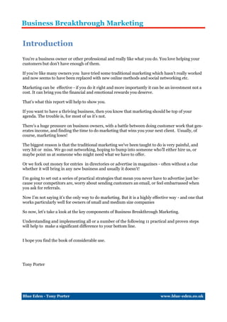 Business Breakthrough Marketing

Introduction
You’re a business owner or other professional and really like what you do. You love helping your
customers but don’t have enough of them.

If you’re like many owners you have tried some traditional marketing which hasn’t really worked
and now seems to have been replaced with new online methods and social networking etc.

Marketing can be effective - if you do it right and more importantly it can be an investment not a
cost. It can bring you the financial and emotional rewards you deserve.

That’s what this report will help to show you.

If you want to have a thriving business, then you know that marketing should be top of your
agenda. The trouble is, for most of us it’s not.

There’s a huge pressure on business owners, with a battle between doing customer work that gen-
erates income, and finding the time to do marketing that wins you your next client. Usually, of
course, marketing loses!

The biggest reason is that the traditional marketing we’ve been taught to do is very painful, and
very hit or miss. We go out networking, hoping to bump into someone who’ll either hire us, or
maybe point us at someone who might need what we have to offer.

Or we fork out money for entries in directories or advertise in magazines - often without a clue
whether it will bring in any new business and usually it doesn’t!

I’m going to set out a series of practical strategies that mean you never have to advertise just be-
cause your competitors are, worry about sending customers an email, or feel embarrassed when
you ask for referrals.

Now I’m not saying it’s the only way to do marketing. But it is a highly effective way - and one that
works particularly well for owners of small and medium size companies

So now, let’s take a look at the key components of Business Breakthrough Marketing.

Understanding and implementing all or a number of the following 11 practical and proven steps
will help to make a significant difference to your bottom line.


I hope you find the book of considerable use.




Tony Porter




Blue Eden - Tony Porter                                                       www.blue-eden.co.uk
 