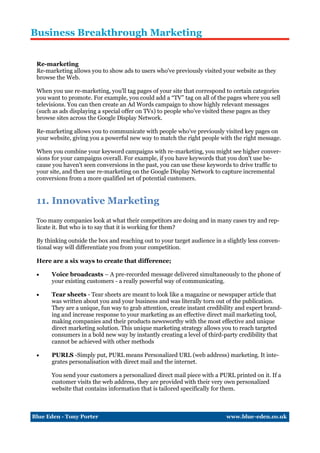 Business Breakthrough Marketing


 Re-marketing
 Re-marketing allows you to show ads to users who've previously visited your website as they
 browse the Web.

 When you use re-marketing, you'll tag pages of your site that correspond to certain categories
 you want to promote. For example, you could add a “TV” tag on all of the pages where you sell
 televisions. You can then create an Ad Words campaign to show highly relevant messages
 (such as ads displaying a special offer on TVs) to people who've visited these pages as they
 browse sites across the Google Display Network.

 Re-marketing allows you to communicate with people who've previously visited key pages on
 your website, giving you a powerful new way to match the right people with the right message.

 When you combine your keyword campaigns with re-marketing, you might see higher conver-
 sions for your campaigns overall. For example, if you have keywords that you don't use be-
 cause you haven't seen conversions in the past, you can use these keywords to drive traffic to
 your site, and then use re-marketing on the Google Display Network to capture incremental
 conversions from a more qualified set of potential customers.


 11. Innovative Marketing
 Too many companies look at what their competitors are doing and in many cases try and rep-
 licate it. But who is to say that it is working for them?

 By thinking outside the box and reaching out to your target audience in a slightly less conven-
 tional way will differentiate you from your competition.

 Here are a six ways to create that difference;

     Voice broadcasts – A pre-recorded message delivered simultaneously to the phone of
      your existing customers - a really powerful way of communicating.

     Tear sheets - Tear sheets are meant to look like a magazine or newspaper article that
      was written about you and your business and was literally torn out of the publication.
      They are a unique, fun way to grab attention, create instant credibility and expert brand-
      ing and increase response to your marketing as an effective direct mail marketing tool,
      making companies and their products newsworthy with the most effective and unique
      direct marketing solution. This unique marketing strategy allows you to reach targeted
      consumers in a bold new way by instantly creating a level of third-party credibility that
      cannot be achieved with other methods

     PURLS -Simply put, PURL means Personalized URL (web address) marketing. It inte-
      grates personalisation with direct mail and the internet.

      You send your customers a personalized direct mail piece with a PURL printed on it. If a
      customer visits the web address, they are provided with their very own personalized
      website that contains information that is tailored specifically for them.



Blue Eden - Tony Porter                                                    www.blue-eden.co.uk
 