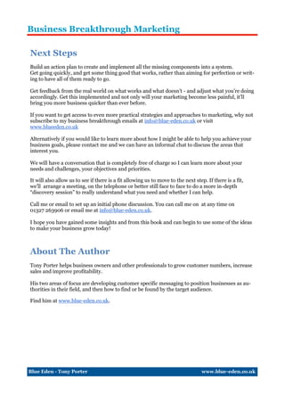 Business Breakthrough Marketing

Next Steps
Build an action plan to create and implement all the missing components into a system.
Get going quickly, and get some thing good that works, rather than aiming for perfection or writ-
ing to have all of them ready to go.

Get feedback from the real world on what works and what doesn’t - and adjust what you’re doing
accordingly. Get this implemented and not only will your marketing become less painful, it’ll
bring you more business quicker than ever before.

If you want to get access to even more practical strategies and approaches to marketing, why not
subscribe to my business breakthrough emails at info@blue-eden.co.uk or visit
www.blueeden.co.uk

Alternatively if you would like to learn more about how I might be able to help you achieve your
business goals, please contact me and we can have an informal chat to discuss the areas that
interest you.

We will have a conversation that is completely free of charge so I can learn more about your
needs and challenges, your objectives and priorities.

It will also allow us to see if there is a fit allowing us to move to the next step. If there is a fit,
we’ll arrange a meeting, on the telephone or better still face to face to do a more in-depth
“discovery session” to really understand what you need and whether I can help.

Call me or email to set up an initial phone discussion. You can call me on at any time on
01327 263906 or email me at info@blue-eden.co.uk.

I hope you have gained some insights and from this book and can begin to use some of the ideas
to make your business grow today!



About The Author
Tony Porter helps business owners and other professionals to grow customer numbers, increase
sales and improve profitability.

His two areas of focus are developing customer specific messaging to position businesses as au-
thorities in their field, and then how to find or be found by the target audience.

Find him at www.blue-eden.co.uk.




Blue Eden - Tony Porter                                                           www.blue-eden.co.uk
 