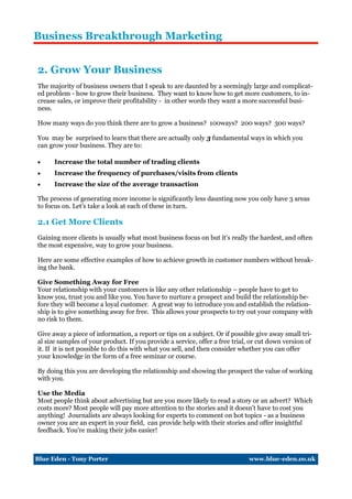 Business Breakthrough Marketing


2. Grow Your Business
The majority of business owners that I speak to are daunted by a seemingly large and complicat-
ed problem - how to grow their business. They want to know how to get more customers, to in-
crease sales, or improve their profitability - in other words they want a more successful busi-
ness.

How many ways do you think there are to grow a business? 100ways? 200 ways? 300 ways?

You may be surprised to learn that there are actually only 3 fundamental ways in which you
can grow your business. They are to:

     Increase the total number of trading clients
     Increase the frequency of purchases/visits from clients
     Increase the size of the average transaction

The process of generating more income is significantly less daunting now you only have 3 areas
to focus on. Let’s take a look at each of these in turn.

2.1 Get More Clients
Gaining more clients is usually what most business focus on but it's really the hardest, and often
the most expensive, way to grow your business.

Here are some effective examples of how to achieve growth in customer numbers without break-
ing the bank.

Give Something Away for Free
Your relationship with your customers is like any other relationship – people have to get to
know you, trust you and like you. You have to nurture a prospect and build the relationship be-
fore they will become a loyal customer. A great way to introduce you and establish the relation-
ship is to give something away for free. This allows your prospects to try out your company with
no risk to them.

Give away a piece of information, a report or tips on a subject. Or if possible give away small tri-
al size samples of your product. If you provide a service, offer a free trial, or cut down version of
it. If it is not possible to do this with what you sell, and then consider whether you can offer
your knowledge in the form of a free seminar or course.

By doing this you are developing the relationship and showing the prospect the value of working
with you.

Use the Media
Most people think about advertising but are you more likely to read a story or an advert? Which
costs more? Most people will pay more attention to the stories and it doesn't have to cost you
anything! Journalists are always looking for experts to comment on hot topics - as a business
owner you are an expert in your field, can provide help with their stories and offer insightful
feedback. You're making their jobs easier!



Blue Eden - Tony Porter                                                      www.blue-eden.co.uk
 