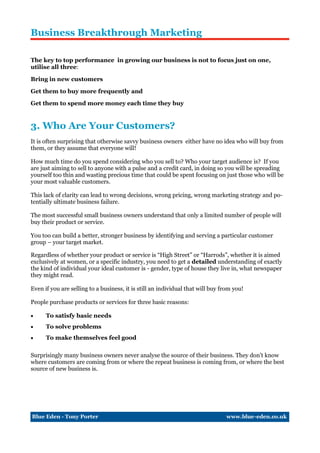 Business Breakthrough Marketing

The key to top performance in growing our business is not to focus just on one,
utilise all three:

Bring in new customers

Get them to buy more frequently and

Get them to spend more money each time they buy


3. Who Are Your Customers?
It is often surprising that otherwise savvy business owners either have no idea who will buy from
them, or they assume that everyone will!

How much time do you spend considering who you sell to? Who your target audience is? If you
are just aiming to sell to anyone with a pulse and a credit card, in doing so you will be spreading
yourself too thin and wasting precious time that could be spent focusing on just those who will be
your most valuable customers.

This lack of clarity can lead to wrong decisions, wrong pricing, wrong marketing strategy and po-
tentially ultimate business failure.

The most successful small business owners understand that only a limited number of people will
buy their product or service.

You too can build a better, stronger business by identifying and serving a particular customer
group – your target market.

Regardless of whether your product or service is “High Street” or “Harrods”, whether it is aimed
exclusively at women, or a specific industry, you need to get a detailed understanding of exactly
the kind of individual your ideal customer is - gender, type of house they live in, what newspaper
they might read.

Even if you are selling to a business, it is still an individual that will buy from you!

People purchase products or services for three basic reasons:

     To satisfy basic needs
     To solve problems
     To make themselves feel good

Surprisingly many business owners never analyse the source of their business. They don’t know
where customers are coming from or where the repeat business is coming from, or where the best
source of new business is.




Blue Eden - Tony Porter                                                          www.blue-eden.co.uk
 