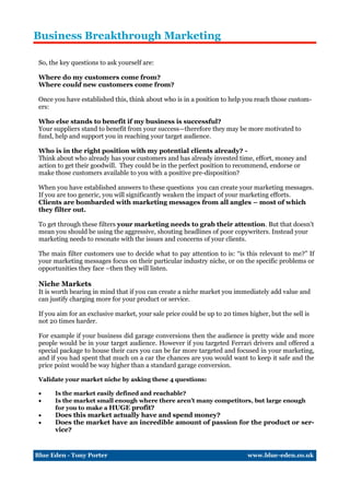 Business Breakthrough Marketing

 So, the key questions to ask yourself are:

 Where do my customers come from?
 Where could new customers come from?

 Once you have established this, think about who is in a position to help you reach those custom-
 ers:

 Who else stands to benefit if my business is successful?
 Your suppliers stand to benefit from your success—therefore they may be more motivated to
 fund, help and support you in reaching your target audience.

 Who is in the right position with my potential clients already? -
 Think about who already has your customers and has already invested time, effort, money and
 action to get their goodwill. They could be in the perfect position to recommend, endorse or
 make those customers available to you with a positive pre-disposition?

 When you have established answers to these questions you can create your marketing messages.
 If you are too generic, you will significantly weaken the impact of your marketing efforts.
 Clients are bombarded with marketing messages from all angles – most of which
 they filter out.

 To get through these filters your marketing needs to grab their attention. But that doesn't
 mean you should be using the aggressive, shouting headlines of poor copywriters. Instead your
 marketing needs to resonate with the issues and concerns of your clients.

 The main filter customers use to decide what to pay attention to is: “is this relevant to me?” If
 your marketing messages focus on their particular industry niche, or on the specific problems or
 opportunities they face –then they will listen.

 Niche Markets
 It is worth bearing in mind that if you can create a niche market you immediately add value and
 can justify charging more for your product or service.

 If you aim for an exclusive market, your sale price could be up to 20 times higher, but the sell is
 not 20 times harder.

 For example if your business did garage conversions then the audience is pretty wide and more
 people would be in your target audience. However if you targeted Ferrari drivers and offered a
 special package to house their cars you can be far more targeted and focused in your marketing,
 and if you had spent that much on a car the chances are you would want to keep it safe and the
 price point would be way higher than a standard garage conversion.

 Validate your market niche by asking these 4 questions:

      Is the market easily defined and reachable?
      Is the market small enough where there aren’t many competitors, but large enough
       for you to make a HUGE profit?
      Does this market actually have and spend money?
      Does the market have an incredible amount of passion for the product or ser-
       vice?


Blue Eden - Tony Porter                                                      www.blue-eden.co.uk
 