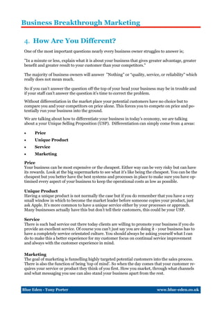 Business Breakthrough Marketing

 4. How Are You Different?
 One of the most important questions nearly every business owner struggles to answer is;

 "In a minute or less, explain what it is about your business that gives greater advantage, greater
 benefit and greater result to your customer than your competitors."

 The majority of business owners will answer "Nothing” or “quality, service, or reliability" which
 really does not mean much.

 So if you can’t answer the question off the top of your head your business may be in trouble and
 if your staff can’t answer the question it’s time to correct the problem.
 Without differentiation in the market place your potential customers have no choice but to
 compare you and your competitors on price alone. This forces you to compete on price and po-
 tentially run your business into the ground.
 We are talking about how to differentiate your business in today’s economy, we are talking
 about a your Unique Selling Proposition (USP). Differentiation can simply come from 4 areas:

      Price
      Unique Product
      Service
      Marketing

 Price
 Your business can be most expensive or the cheapest. Either way can be very risky but can have
 its rewards. Look at the big supermarkets to see what it’s like being the cheapest. You can be the
 cheapest but you better have the best systems and processes in place to make sure you have op-
 timised every aspect of your business to keep the operational costs as low as possible.

 Unique Product
 Having a unique product is not normally the case but if you do remember that you have a very
 small window in which to become the market leader before someone copies your product, just
 ask Apple. It’s more common to have a unique service either by your processes or approach.
 Many businesses actually have this but don’t tell their customers, this could be your USP.

 Service
 There is such bad service out there today clients are willing to promote your business if you do
 provide an excellent service. Of course you can’t just say you are doing it - your business has to
 have a completely service orientated culture. You should always be asking yourself what I can
 do to make this a better experience for my customer focus on continual service improvement
 and always with the customer experience in mind.

 Marketing
 The goal of marketing is funnelling highly targeted potential customers into the sales process.
 There is also the function of being ‘top of mind’. So when the day comes that your customer re-
 quires your service or product they think of you first. How you market, through what channels
 and what messaging you use can also stand your business apart from the rest.


Blue Eden - Tony Porter                                                      www.blue-eden.co.uk
 