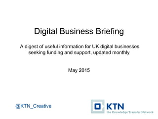 Digital Business Briefing
A digest of useful information for UK digital businesses
seeking funding and support, updated monthly
May 2015
@KTN_Creative
 