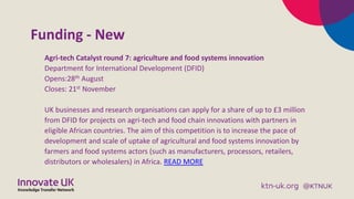 Funding - New
Agri-tech Catalyst round 7: agriculture and food systems innovation
Department for International Development (DFID)
Opens:28th August
Closes: 21st November
UK businesses and research organisations can apply for a share of up to £3 million
from DFID for projects on agri-tech and food chain innovations with partners in
eligible African countries. The aim of this competition is to increase the pace of
development and scale of uptake of agricultural and food systems innovation by
farmers and food systems actors (such as manufacturers, processors, retailers,
distributors or wholesalers) in Africa. READ MORE
 