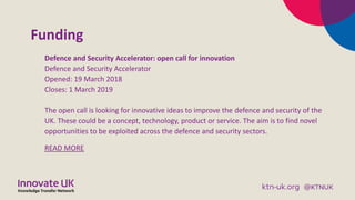 Funding
Defence and Security Accelerator: open call for innovation
Defence and Security Accelerator
Opened: 19 March 2018
Closes: 1 March 2019
The open call is looking for innovative ideas to improve the defence and security of the
UK. These could be a concept, technology, product or service. The aim is to find novel
opportunities to be exploited across the defence and security sectors.
READ MORE
 