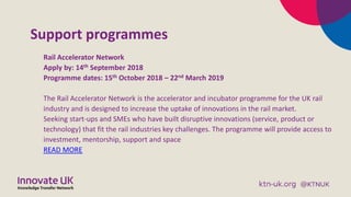Support programmes
Rail Accelerator Network
Apply by: 14th September 2018
Programme dates: 15th October 2018 – 22nd March 2019
The Rail Accelerator Network is the accelerator and incubator programme for the UK rail
industry and is designed to increase the uptake of innovations in the rail market.
Seeking start-ups and SMEs who have built disruptive innovations (service, product or
technology) that fit the rail industries key challenges. The programme will provide access to
investment, mentorship, support and space
READ MORE
 