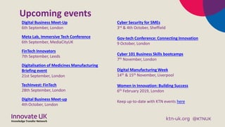 Upcoming events
Digital Business Meet-Up
6th September, London
Meta Lab, Immersive Tech Conference
6th September, MediaCityUK
FinTech Innovators
7th September, Leeds
Digitalisation of Medicines Manufacturing
Briefing event
21st September, London
TechInvest: FinTech
28th September, London
Digital Business Meet-up
4th October, London
Cyber Security for SMEs
3rd & 4th October, Sheffield
Gov-tech Conference: Connecting Innovation
9 October, London
Cyber 101 Business Skills bootcamps
7th November, London
Digital Manufacturing Week
14th & 15th November, Liverpool
Women in Innovation: Building Success
6th February 2019, London
Keep up-to-date with KTN events here
 