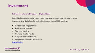 Investment
Private Investment Directory – Digital Refer
Digital Refer now includes more than 250 organisations that provide private
investment to digital and creative businesses in the UK including:
• Accelerator programmes
• Business incubators
• Start-up studios
• Venture Capital funds
• Angel investor networks
• Corporate Venture Capital firm
Digital Refer
 