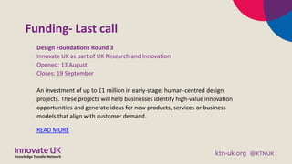 Funding- Last call
Design Foundations Round 3
Innovate UK as part of UK Research and Innovation
Opened: 13 August
Closes: 19 September
An investment of up to £1 million in early-stage, human-centred design
projects. These projects will help businesses identify high-value innovation
opportunities and generate ideas for new products, services or business
models that align with customer demand.
READ MORE
 