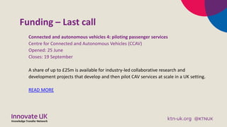 Funding – Last call
Connected and autonomous vehicles 4: piloting passenger services
Centre for Connected and Autonomous Vehicles (CCAV)
Opened: 25 June
Closes: 19 September
A share of up to £25m is available for industry-led collaborative research and
development projects that develop and then pilot CAV services at scale in a UK setting.
READ MORE
 