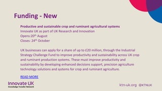 Funding - New
Productive and sustainable crop and ruminant agricultural systems
Innovate UK as part of UK Research and Innovation
Opens:20th August
Closes: 24th October
UK businesses can apply for a share of up to £20 million, through the Industrial
Strategy Challenge Fund to improve productivity and sustainability across UK crop
and ruminant production systems. These must improve productivity and
sustainability by developing enhanced decisions support, precision agriculture
technology solutions and systems for crop and ruminant agriculture.
READ MORE
 