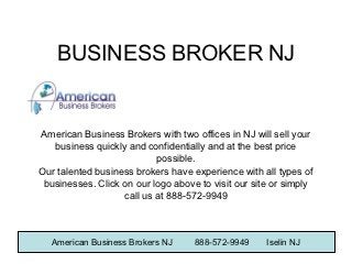 BUSINESS BROKER NJ


American Business Brokers with two offices in NJ will sell your
   business quickly and confidentially and at the best price
                           possible.
Our talented business brokers have experience with all types of
 businesses. Click on our logo above to visit our site or simply
                   call us at 888-572-9949



   American Business Brokers NJ     888-572-9949     Iselin NJ
 