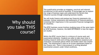 Why should
you take THIS
course?
This qualification provides an engaging, practical and relevant
introduction to the world of business. It encourages you to explore
the range of business types and understand the factors that
influence success through analysing business models.
You will study finance and analyse key financial statements (for
example, income statements and statements of financial position),
reviewing their importance in the successful financial management
of a business.
The BTEC business course involves studying many of the same topics
as GCSE business, however, the MAIN DIFFERNECE is how the topics
are studies.
Within the BTEC course there is a mixture of course work and
examination elements. Students are able to take more time in
building research skills and writing comprehensive analytical and
evaluative coursework pieces which are broken down into smaller
tasks. The examination is also an on-screen assessment based on
the finance unit. There is less pressure in writing detailed
examination answers under timed conditions.
 