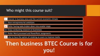 Who might this course suit?
Interest in business news and the current economic climate
Have entrepreneurial ambitions
Prefer having tasks broken down into smaller steps
Enjoy conducting research on businesses
Prefer Word processed and PowerPoint assignments
Like to have the option of retaking an exam to improve marks
Then business BTEC Course is for
you!
 