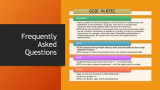 Frequently
Asked
Questions
GCSE Vs BTEC
• Topics studies are the same however, how the theory is implemented into
assessment is very different. GCSE has more focus on written and
numeracy skills being applied under examination conditions.
• BTECS have the mixture of 3 coursework tasks and one examination (which
can be re-taken) information is applied in a variety of ways in coursework
assessments for example, word processed, PowerPoint presentation or
verbal presentation. All course work units have the opportunity for
improvements.
ASSESSMENT:
• GCSE requires strong written literacy skills and the ability to learn large
amounts of theory
• BTEC allows for theory to be broken down into written coursework tasks
SKILLS:
• GCSE both exams sat at the end of year 11 – no retake option
• BTEC on-screen computer assessment – with the opportunity to retake
EXAMS:
• Both courses are the equal to ONE GCSE grade
• GCSEs are graded 1-9
• BTECs are grades, pass, merit and distinction
GRADES:
 