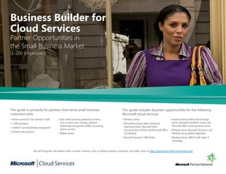 Business Builder for
Cloud Services
Partner Opportunities in
the Small Business Market
(1-200 Employees)




This guide is primarily for partners that serve small-business                                                     This guide includes business opportunities for the following
customers with:                                                                                                    Microsoft cloud services:
•	Partner-serviced	IT	(no	internal	IT	staff)      •	Basic	online	business	productivity	services	                   •	Windows	Intune                                 •	Hosted	versions	of	Microsoft	Exchange	
•	1-200	employees                                   such	as	email,	voice,	storage,	customer	                       •	Microsoft	Exchange	Online,	Microsoft	            Server,	Microsoft	SharePoint		Server,	and	
                                                    relationship	management	(CRM),	accounting,	                      SharePoint	Online,	Microsoft	Office	             Microsoft	Office	Communications	Server
•	Limited	IT	security/identity	management
                                                    and	tax	services.                                                Communications	Online,	and	Microsoft	Office	 •	Windows	Azure,	Microsoft	SQL	Azure,	and	
•	A	limited	web	presence
                                                  •	Mobile	phones                                                    Live	Meeting                                   Windows	Azure	platform	AppFabric
                                                                                                                   •	Microsoft	Dynamics	CRM	Online                  •	Windows	Server	2008	R2	with	Hyper-V	
                                                                                                                                                                      technology


                         You	will	find	guides	that	address	other	customer	scenarios,	such	as	medium	business,	enterprise,	and	public	sector,	at	https://partner.microsoft.com/cloudservices
 