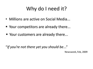 Why do I need it?
• Millions are active on Social Media...
 Your competitors are already there...
 Your customers are already there...


“If you’re not there yet you should be...”
                                       Newsweek, Feb, 2009
 