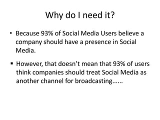 Why do I need it?
• Because 93% of Social Media Users believe a
  company should have a presence in Social
  Media.
 However, that doesn’t mean that 93% of users
  think companies should treat Social Media as
  another channel for broadcasting......
 