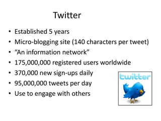 Twitter
•   Established 5 years
•   Micro-blogging site (140 characters per tweet)
•   “An information network”
•   175,000,000 registered users worldwide
•   370,000 new sign-ups daily
•   95,000,000 tweets per day
•   Use to engage with others
 