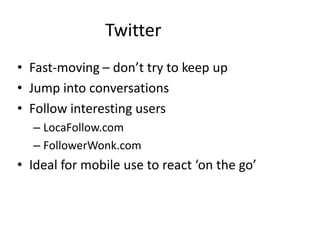 Twitter
• Fast-moving – don’t try to keep up
• Jump into conversations
• Follow interesting users
  – LocaFollow.com
  – FollowerWonk.com
• Ideal for mobile use to react ‘on the go’
 