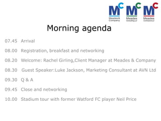Morning agenda
07.45 Arrival

08.00 Registration, breakfast and networking

08.20 Welcome: Rachel Girling,Client Manager at Meades & Company

08.30   Guest Speaker:Luke Jackson, Marketing Consultant at AVN Ltd

09.30 Q & A

09.45 Close and networking

10.00 Stadium tour with former Watford FC player Neil Price
 