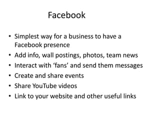 Facebook

• Simplest way for a business to have a
  Facebook presence
• Add info, wall postings, photos, team news
• Interact with ‘fans’ and send them messages
• Create and share events
• Share YouTube videos
• Link to your website and other useful links
 