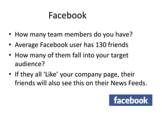 Facebook
• How many team members do you have?
• Average Facebook user has 130 friends
• How many of them fall into your target
  audience?
• If they all ‘Like’ your company page, their
  friends will also see this on their News Feeds.
 