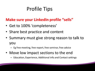 Profile Tips
Make sure your LinkedIn profile “sells”
• Get to 100% ‘completeness’
• Share best practice and content
• Summary must give strong reason to talk to
  you
  – Eg free meeting, free report, free seminar, free advice

• Move low impact sections to the end
  – Education, Experience, Additional info and Contact settings
 