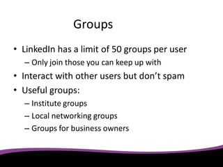 Groups
• LinkedIn has a limit of 50 groups per user
  – Only join those you can keep up with
• Interact with other users but don’t spam
• Useful groups:
  – Institute groups
  – Local networking groups
  – Groups for business owners
 