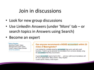 Join in discussions
• Look for new group discussions
• Use LinkedIn Answers (under ‘More’ tab – or
  search topics in Answers using Search)
• Become an expert
 