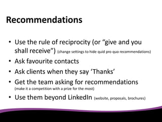 Recommendations

• Use the rule of reciprocity (or “give and you
  shall receive”) (change settings to hide quid pro quo recommendations)
• Ask favourite contacts
• Ask clients when they say ‘Thanks’
• Get the team asking for recommendations
   (make it a competition with a prize for the most)

• Use them beyond LinkedIn (website, proposals, brochures)
 