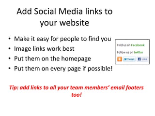 Add Social Media links to
         your website
•   Make it easy for people to find you
•   Image links work best
•   Put them on the homepage
•   Put them on every page if possible!

Tip: add links to all your team members’ email footers
                            too!
 