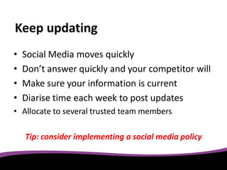 Keep updating
•   Social Media moves quickly
•   Don’t answer quickly and your competitor will
•   Make sure your information is current
•   Diarise time each week to post updates
• Allocate to several trusted team members

    Tip: consider implementing a social media policy
 