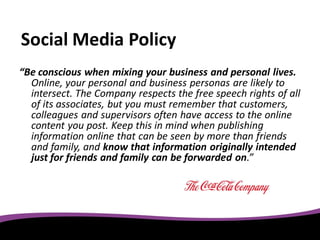 Social Media Policy
“Be conscious when mixing your business and personal lives.
  Online, your personal and business personas are likely to
  intersect. The Company respects the free speech rights of all
  of its associates, but you must remember that customers,
  colleagues and supervisors often have access to the online
  content you post. Keep this in mind when publishing
  information online that can be seen by more than friends
  and family, and know that information originally intended
  just for friends and family can be forwarded on.”
 