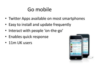 Go mobile
•   Twitter Apps available on most smartphones
•   Easy to install and update frequently
•   Interact with people ‘on-the-go’
•   Enables quick response
•   11m UK users
 
