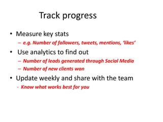 Track progress
• Measure key stats
  – e.g. Number of followers, tweets, mentions, ‘likes’
• Use analytics to find out
  – Number of leads generated through Social Media
  – Number of new clients won
• Update weekly and share with the team
  - Know what works best for you
 