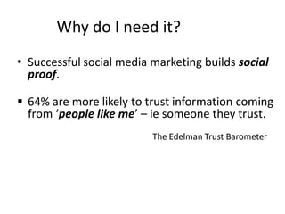 Why do I need it?
• Successful social media marketing builds social
  proof.

 64% are more likely to trust information coming
  from ‘people like me’ – ie someone they trust.
                          The Edelman Trust Barometer
 