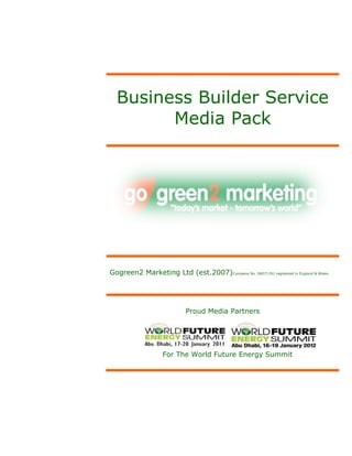 Business Builder Service
        Media Pack




Gogreen2 Marketing Ltd (est.2007)Company No. 06071391 registered in England & Wales




                            Proud Media Partners




                    For The World Future Energy Summit
 