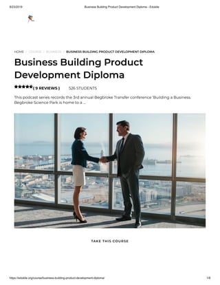 8/23/2019 Business Building Product Development Diploma - Edukite
https://edukite.org/course/business-building-product-development-diploma/ 1/8
HOME / COURSE / BUSINESS / BUSINESS BUILDING PRODUCT DEVELOPMENT DIPLOMA
Business Building Product
Development Diploma
( 9 REVIEWS ) 526 STUDENTS
This podcast series records the 3rd annual Begbroke Transfer conference ‘Building a Business.
Begbroke Science Park is home to a …

TAKE THIS COURSE
 